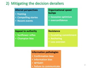 2)Mitigating the decision derailers 
Altered perspectives 
•framing 
•Compelling stories 
•Recent events 
Organizational speed bumps 
•Excessive optimism 
•overconfidence 
Appeal to authority 
•Sunflower reflex 
•Champion bias 
Resistance 
•Escalating commitment 
•Anchoring 
•Loss aversion 
Information pathologies 
•Confirmation bias 
•Information bias 
•WYSIATI 
•Failure to communicate 
12  