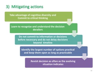 Take advantage of cognitive diversity and Commit to critical thinking 
Learn to recognize and understand the decision derailers 
Do not commit to information or decisions before necessary and do not delay decisions beyond timeline 
Identify the largest number of options practical and keep them open as long as practicable 
Revisit decision as often as the evolving situation indicates 
14 
3)Mitigating actions  