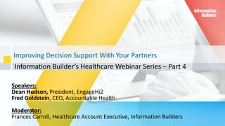 Improving Decision Support With Your Partners
Information Builder’s Healthcare Webinar Series – Part 4
1
Speakers:
Dean Hudson, President, EngageHi2
Fred Goldstein, CEO, Accountable Health
Moderator:
Frances Carroll, Healthcare Account Executive, Information Builders
 