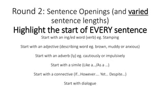 Round 2: Sentence Openings (and varied
sentence lengths)
Highlight the start of EVERY sentence
Start with an ing/ed word (verb) eg. Stamping
Start with an adjective (describing word eg. brown, muddy or anxious)
Start with an adverb (ly) eg. cautiously or impulsively
Start with a simile (Like a…/As a …)
Start with a connective (If…However…. Yet… Despite…)
Start with dialogue
 