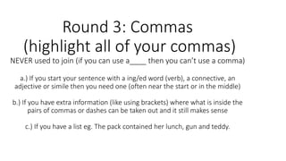 Round 3: Commas
(highlight all of your commas)
NEVER used to join (if you can use a____ then you can’t use a comma)
a.) If you start your sentence with a ing/ed word (verb), a connective, an
adjective or simile then you need one (often near the start or in the middle)
b.) If you have extra information (like using brackets) where what is inside the
pairs of commas or dashes can be taken out and it still makes sense
c.) If you have a list eg. The pack contained her lunch, gun and teddy.
 