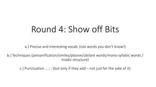 Round 4: Show off Bits
a.) Precise and interesting vocab. (not words you don’t know!)
b.) Techniques (personification/similes/plosive/sibilant words/mono-syllabic words /
triadic structure)
c.) Punctuation … ; : (but only if they add – not just for the sake of it)
 