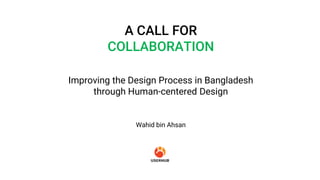Improving the Design Process in Bangladesh
through Human-centered Design
A CALL FOR
COLLABORATION
Wahid bin Ahsan
 