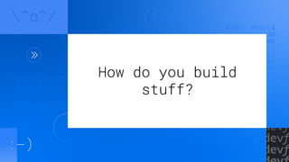 How do you build
stuff?