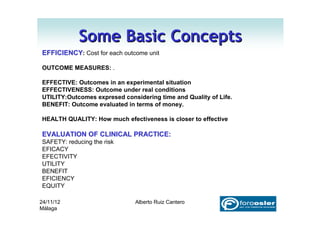 Some Basic Concepts
EFFICIENCY: Cost for each outcome unit

OUTCOME MEASURES: .

EFFECTIVE: Outcomes in an experimental situation
EFFECTIVENESS: Outcome under real conditions
UTILITY:Outcomes expresed considering time and Quality of Life.
BENEFIT: Outcome evaluated in terms of money.

HEALTH QUALITY: How much efectiveness is closer to effective

EVALUATION OF CLINICAL PRACTICE:
SAFETY: reducing the risk
EFICACY
EFECTIVITY
UTILITY
BENEFIT
EFICIENCY
EQUITY

24/11/12                      Alberto Ruiz Cantero
Málaga
 