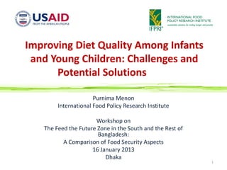 Improving Diet Quality Among Infants
 and Young Children: Challenges and
      Potential Solutions

                      Purnima Menon
        International Food Policy Research Institute

                      Workshop on
   The Feed the Future Zone in the South and the Rest of
                       Bangladesh:
          A Comparison of Food Security Aspects
                     16 January 2013
                          Dhaka
                                                           1
 