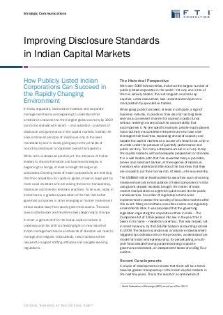 Strategic Communications 
Improving Disclosure Standards 
in Indian Capital Markets 
CRITICAL THINKING AT THE CRITICAL TIME™ 
How Publicly Listed Indian 
Corporations Can Succeed in 
the Rapidly Changing 
Environment 
In India, regulators, institutional investors and corporate 
management teams are beginning to understand that 
ambitions to become the third largest global economy by 2020 
cannot be realised with extant – and outdated – practices of 
disclosure and governance in the capital markets. Indeed, the 
once embraced principle of ‘disclosure only to the level 
mandated by law’ is slowly giving way to the principle of 
‘voluntary disclosure’ and greater overall transparency. 
While not a widespread practice yet, the reticence of Indian 
leaders to share information and business strategies is 
beginning to change, at least amongst the large-cap 
corporates. Growing ranks of Indian corporations are realising 
that the competition for capital is global, driven in large part by 
more vocal investors who are raising the bar on transparency, 
disclosure and investor relations practices. To be sure, today in 
India there is a greater appreciation of the fact that better 
governed companies in other emerging or frontier markets will 
attract capital away from poorly governed cousins. This said, 
laws and behaviors are therefore slowly beginning to change. 
In short, a general shift in the Indian capital markets is 
underway and this shift is shedding light on new risks that 
Indian management teams and boards of directors will need to 
manage and mitigate. Undoubtedly, new practices will be 
required to support shifting attitudes and navigate evolving 
regulations. 
The Historical Perspective 
With over 5000 listed entities, India has the largest number of 
publicly listed corporates in the world.1 Yet only one in ten of 
them is actively traded. The rest languish as small-cap 
equities, under-researched, less understood and prone to 
manipulation by speculative traders. 
While going public has been, at least in principle, a sign of 
business maturity, in practice it has also for too long been 
seen as a convenient channel for access to public funds 
without needing to worry about the accountability that 
accompanies it. As one specific example, private equity players 
have routinely encountered entrepreneurs who have over-leveraged 
their business, expanding ahead of capacity and 
tapped the capital markets as a source of cheap funds, only to 
stumble under the pressure of quarterly performance and 
public scrutiny. Too many entrepreneurs are in a hurry to tap 
the capital markets, without adequate preparation or rationale. 
It is a well beaten path that has rewarded many a promoter, 
broker and merchant banker, at the expense of individual 
investors who understand little about the business that they 
are coaxed to put their money into. At least, until very recently. 
The US$860 million Harshad Mehta securities scam (involving 
massive share price manipulation of listed companies in India 
using bank deposit receipts) brought the matter of stock 
market manipulation as a get-rich-quick route into the public 
consciousness. A number of regulatory actions were 
implemented to protect the sanctity of securities markets after 
this event. Many committees, securities scams and regulatory 
amendments later, it was proposed that the governing 
legislation regulating the corporate entities in India – The 
Companies Act of 1956 passed into law in the year that it 
bears in its name – needed an overhaul. This was helped, not 
in small measure, by the US$2bn Satyam accounting scandal 
in 2009. The Satyam scandal was a national embarrassment 
triggered by confessions from the promoter, a celebrated role 
model for Indian entrepreneurship, for perpetuating a multi-year 
fraud despite having purported strong corporate 
governance standards, an independent board and a Big Four 
auditor. 
Recent Developments 
A couple of developments indicate that there will be a trend 
towards greater transparency in the Indian capital markets in 
the next few years. This is the result of a combination of 
1 World Federation of Exchange (WFE) record as of Dec 2012 
 