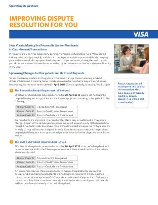 Operating Regulations

Improving Dispute
Resolution for You
How Visa is Making the Process Better for Merchants
in Card-Present Transactions
In recent years, Visa® has made many significant changes in chargeback rules. We’re always
looking to better align, simplify, and shorten the dispute-resolution process while also keeping
pace with the needs of the payment industry. As changes are made, sharing them with you is
part of our commitment to merchants as we help your business run smarter and more efficiently
every year.

Upcoming Changes to Chargeback and Retrieval Requests
Visa is continuing to refine its chargeback process with an eye toward reducing required
documentation and promoting faster dispute resolution for merchants, acquirers and issuers.
Below is a quick review of what’s ahead in April 2013 (Effective globally, excluding Visa Europe).
The Transaction Receipt Requirement is Eliminated
Effective for chargebacks processed on or after 20 April 2013, issuers will no longer be
required to request a copy of the transaction receipt prior to initiating a chargeback for the
following:
Reason Code 75

Transaction Not Recognized

Reason Code 81

Fraud – Card-Present Environment

Reason Code 83

Fraud – Card-Absent Environment

For merchants, it’s important to remember that this is only a condition of a chargeback
change. As part of the dispute process, issuers may still request a copy of the transaction
receipt if needed in order to respond to a cardholder escalation request or for legal reasons
— and you may still receive a request for copy. Merchants must continue to respond and
properly fulfill requests for copy in a timely manner to avoid further dispute or compliance
action.
The Invalid Chargeback Requirement is Revised
Effective for chargebacks processed on or after 20 April 2013, an issuer’s chargeback will
be considered invalid for the following reason codes if there is evidence that the card was
electronically read:
Reason Code 75

Transaction Not Recognized

Reason Code 81

Fraud – Card-Present Environment

Reason Code 83

Fraud – Card-Absent Environment

An issuer may only use these reason codes to pursue chargebacks for key-entered
or unattended transactions. Merchants will no longer be required to provide a signed
transaction receipt except when CVV2 was obtained instead of imprint for U.S. domestic
transactions. Proof that a card was manually imprinted or electronically read will provide
sufficient evidence to remedy an issuer’s chargeback.

Fraud chargebacks will
not be permitted by Visa
on transactions that
have been electronically
read (i.e., swiped,
dipped in, or waved past
a card reader).

 
