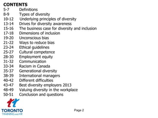 CONTENTS
5-7 Definitions
8-9 Types of diversity
10-12 Underlying principles of diversity
13-14 Drives for diversity awareness
15-16 The business case for diversity and inclusion
17-18 Dimensions of inclusion
19-20 Unconscious bias
21-22 Ways to reduce bias
23-24 Ethical guidelines
25-27 Cultural competence
28-30 Employment equity
31-32 Communication
33-34 Racism in Canada
35-37 Generational diversity
38-39 International managers
40-42 Different difficulties
43-47 Best diversity employers 2013
48-49 Valuing diversity in the workplace
50-51 Conclusion and questions
Page 2
 