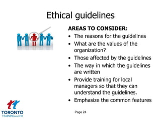 Ethical guidelines
AREAS TO CONSIDER:
• The reasons for the guidelines
• What are the values of the
organization?
• Those affected by the guidelines
• The way in which the guidelines
are written
• Provide training for local
managers so that they can
understand the guidelines.
• Emphasize the common features
Page 24
 