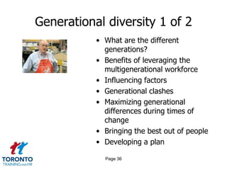 Generational diversity 1 of 2
• What are the different
generations?
• Benefits of leveraging the
multigenerational workforce
• Influencing factors
• Generational clashes
• Maximizing generational
differences during times of
change
• Bringing the best out of people
• Developing a plan
Page 36
 