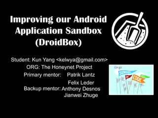 Improving our Android
 Application Sandbox
      (DroidBox)
Student: Kun Yang <kelwya@gmail.com>
      ORG: The Honeynet Project
     Primary mentor: Patrik Lantz
                      Felix Leder
    Backup mentor: Anthony Desnos
                    Jianwei Zhuge
 