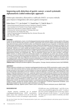 52	 Rev Gatroenterol Peru. 2013;33(1):52-8
© 2013 Sociedad de Gastroenterología del Perú
ARTÍCULODEREVISIÓN
Citar como: Emura F, Gralnek I, Sano Y, Baron TH. Improving early detection of gastric cancer: a novel systematic alphanumeric-coded endoscopic approach. Rev Gatroenterol
Peru. 2013;33(1):52-8.
Improving early detection of gastric cancer: a novel systematic
alphanumeric-coded endoscopic approach
Endoscopía sistemática alfanumérica codificada (SACE): un nuevo método
para mejorar el diagnóstico del cáncer gástrico temprano
Fabian Emura 1,2,3,a,b,c
, Ian Gralnek 4,a,c,d
, Yasushi Sano 5,a,b
, Todd H. Baron 6,a,c
1
Advanced Gastrointestinal Endoscopy, EmuraCenter LatinoAmerica, Bogotá DC, Colombia.
2
Emura Foundation for the Promotion of Cancer Research, Bogotá DC, Colombia.
3
Medical School, Universidad de La Sabana, Bogotá DC, Colombia.
4
GI Outcomes Unit, Technion-Israel Institute of Technology, Haifa, Israel.
5
Endoscopy Division, Sano Hospital, Kobe, Japan.
6
Division of Gastroenterology and Hepatology, Mayo Clinic, Rochester, Minnesota, USA.
a
MD, b
PhD, c
FASGE, d
MSHS
Recibido: 07/02/2013; Aceptado: 18/03/2013
RESUMEN
A pesar del uso globalizado y masivo de la Esofagogastroduodenoscopia estándar (EGD), el cáncer gástrico (CG) sigue
siendo uno de los cánceres más comunes y continúa posicionado como el tumor maligno más frecuente en el Este de
Asia, Este de Europa y partes de América Latina. Las limitaciones actuales de usar un examen no sistemático durante
la EGD pueden parcialmente ser responsables de la baja incidencia del diagnóstico de CG temprano en países con una
alta prevalencia de la enfermedad. Originalmente propuesta por Emura et al., la Endoscopia Sistemática Alfanumérica
Codificada (SACE) es un nuevo método que facilita el examen completo y sistemático del tracto gastrointestinal alto
basado en la foto-documentación secuencial con imágenes parcialmente superpuestas y que, usando una nomenclatura
alfanumérica endoluminal compuesta de ocho regiones y 28 áreas proporciona el cubrimiento del total de la superficie
gastrointestinal durante una endoscopia alta. Para la localización precisa tanto de zonas normales o anormales,
SACE incorpora un sistema sencillo de coordenadas basado en la identificación de ciertos ejes naturales, paredes,
curvaturas y puntos de referencia anatómicos endoluminales. La efectividad de SACE fue recientemente demostrada
en un estudio de tamizaje que diagnosticó CG temprano con una frecuencia de 0,30% (2/650) en voluntarios sanos
con riesgo promedio. Este nuevo método de examen endoscópico si se aplica de manera uniforme en el mundo, podría
considerablemente aumentar la detección temprana del cáncer gástrico y cambiar significativamente la manera en que
realizamos endoscopia digestiva en en nuestra era.
Palabras clave: Endoscopía del sistema digestivo; Cáncer gástrico; Tamizaje; Anatomic landmarks (fuente: DeCS BIREME).
ABSTRACT
Despite extensive worldwide use of standard esophagogastroduodenoscopy (EGD) examinations, gastric cancer (GC)
is one of the most common forms of cancer and ranks as the most common malignant tumor in East Asia, Eastern
Europe and parts of Latin America. Current limitations of using non systematic examination during standard EGD could
be at least partially responsible for the low incidence of early GC diagnosis in countries with a high prevalence of the
disease. Originally proposed by Emura et al., systematic alphanumeric-coded endoscopy (SACE) is a novel method that
facilitates complete examination of the upper GI tract based on sequential systematic overlapping photo-documentation
using an endoluminal alphanumeric-coded nomenclature comprised of eight regions and 28 areas covering the entire
surface upper GI surface. For precise localization or normal or abnormal areas, SACE incorporates a simple coordinate
system based on the identification of certain natural axes, walls, curvatures and anatomical endoluminal landmarks.
Efectiveness of SACE was recently demonstrated in a screening study that diagnosed early GC at a frequency of 0.30%
(2/650) in healthy, average-risk volunteer subjects. Such a novel approach, if uniformly implemented worldwide, could
significantly change the way we practice upper endoscopy in our lifetimes.
Key words: Endoscopy, digestive system; Gastric cancer; Screening; Anatomic landmarks (source: MeSH NLM).
BACKGROUND
Despite extensive worldwide use of standard
esophagogastroduodenoscopy (EGD) examinations,
gastric cancer (GC) continues to be one of the most
common forms of cancer accounting for approximately
870,000 new cases, 650,000 deaths (1)
and 10% of new
cancer cases annually throughout the world (2)
. It ranks as
the most common malignant tumor in East Asia, Eastern
Europe and parts of Latin America (3,4)
as well as being
the main cause of cancer death in Colombia and other
countries (5,6)
.
 
