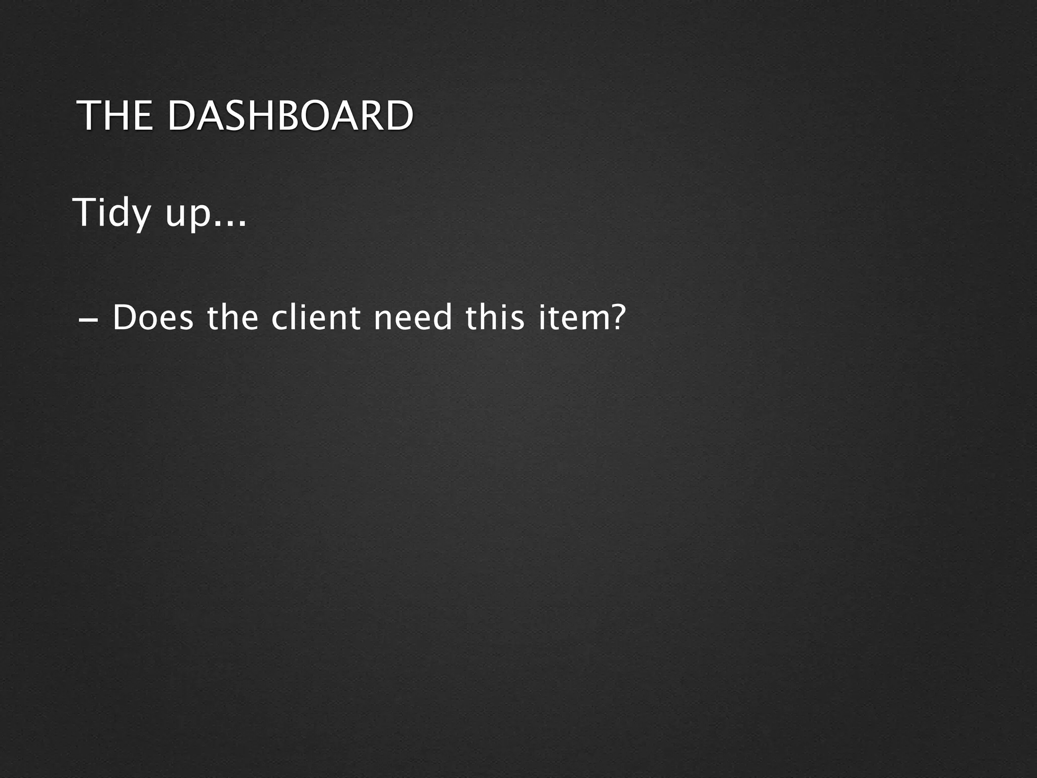THE DASHBOARD

Tidy up...

- Does the client need this item?
 