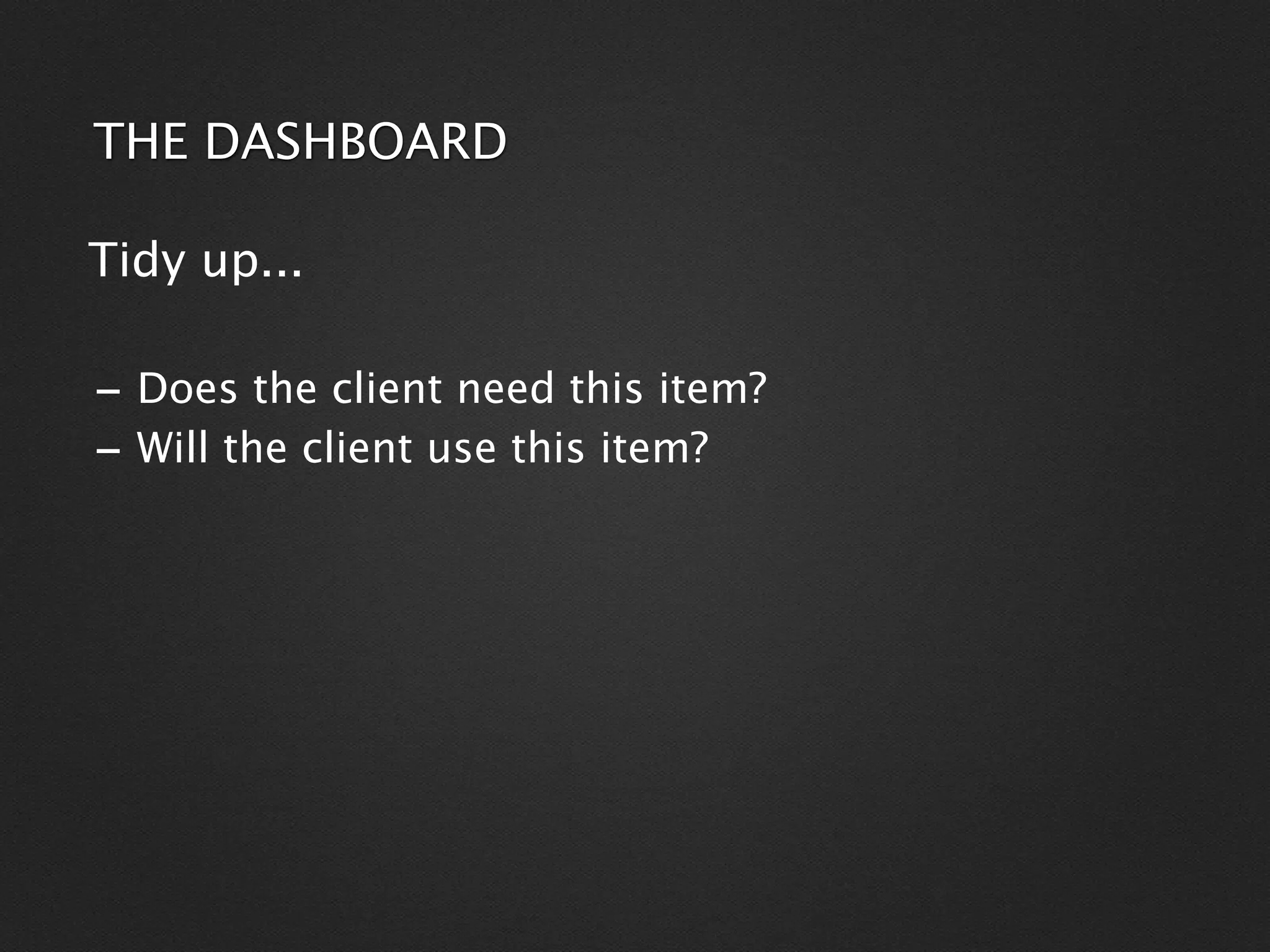 THE DASHBOARD

Tidy up...

- Does the client need this item?
- Will the client use this item?
 