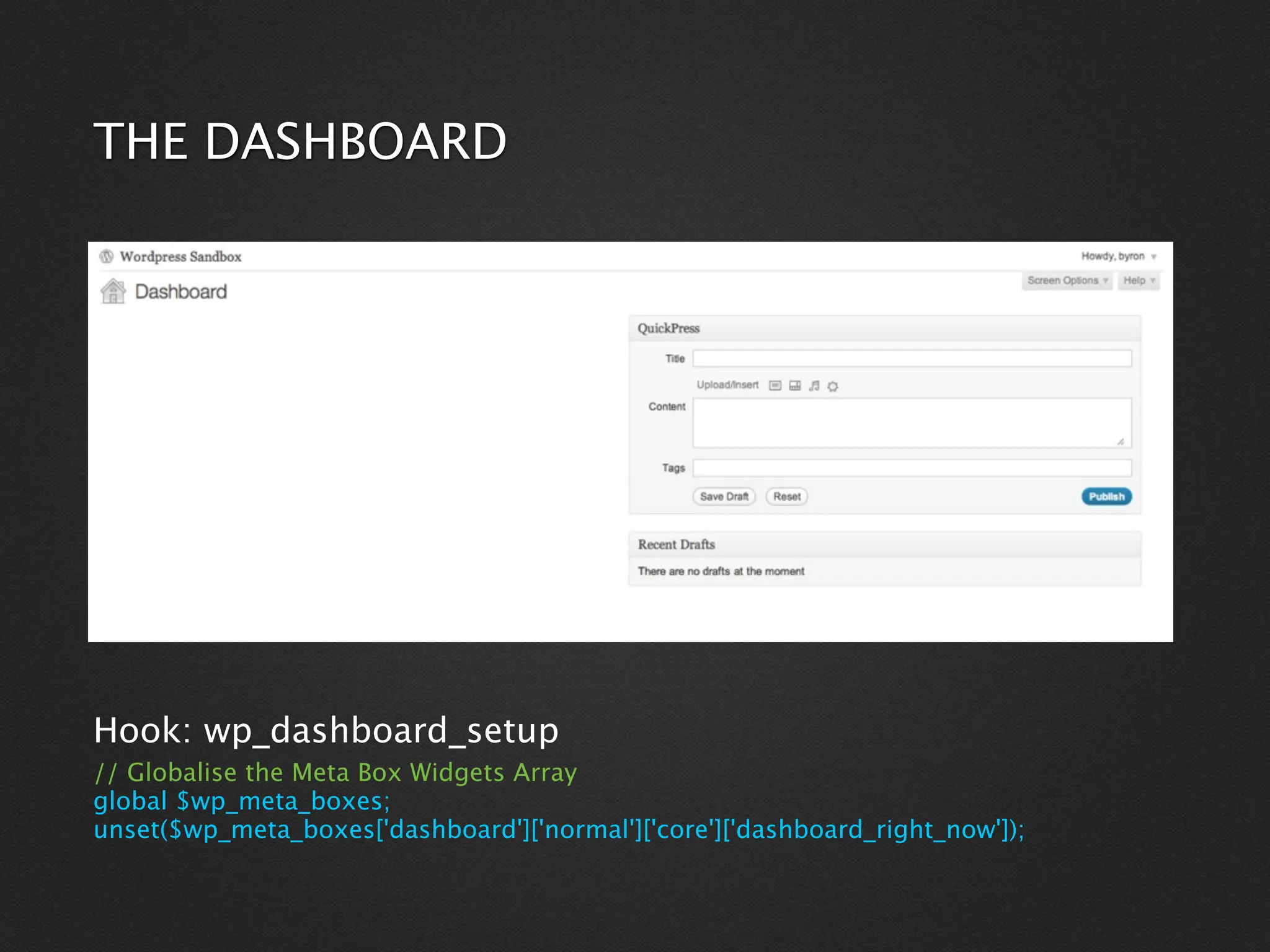 THE DASHBOARD




Hook: wp_dashboard_setup
// Globalise the Meta Box Widgets Array
global $wp_meta_boxes;
unset($wp_meta_boxes['dashboard']['normal']['core']['dashboard_right_now']);
 