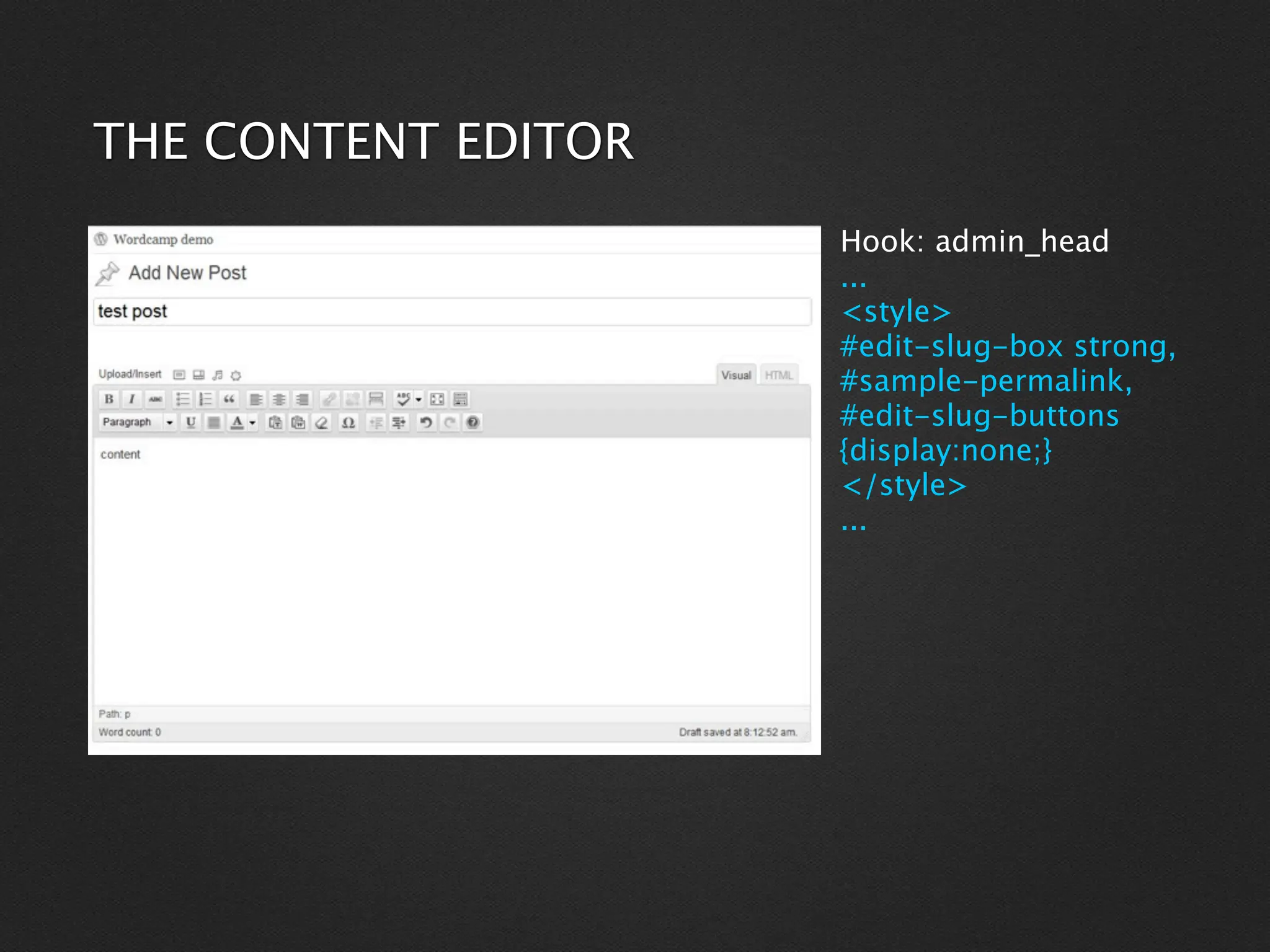 THE CONTENT EDITOR
                     Hook: admin_head
                     ...
                     <style>
                     #edit-slug-box strong,
                     #sample-permalink,
                     #edit-slug-buttons
                     {display:none;}
                     </style>
                     ...
 