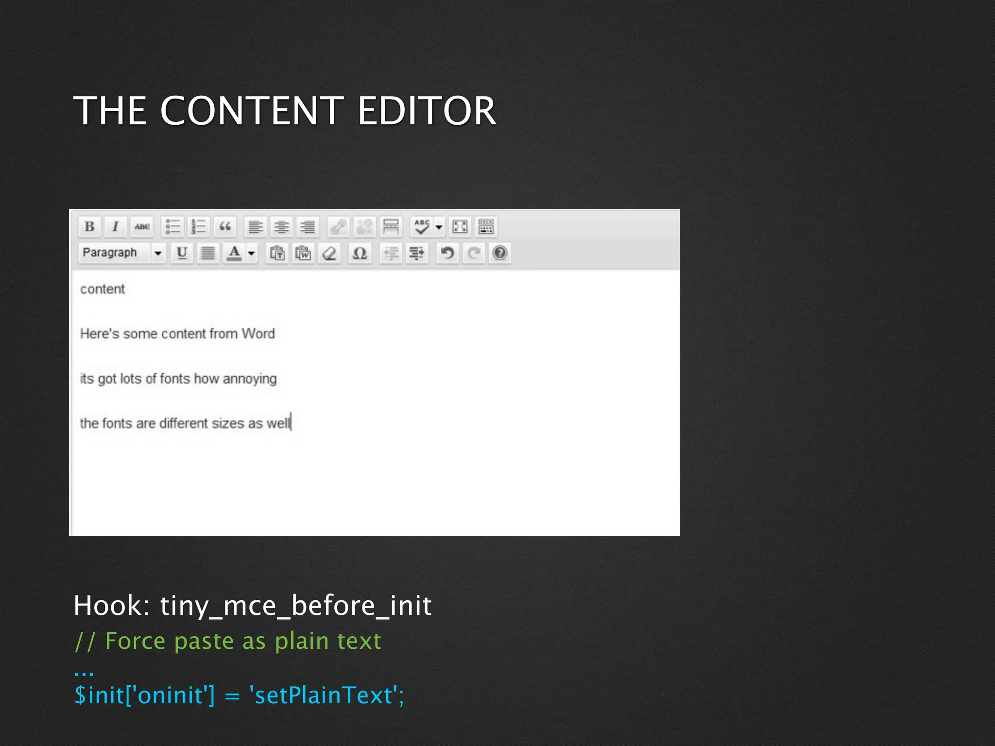 THE CONTENT EDITOR




Hook: tiny_mce_before_init
// Force paste as plain text
...
$init['oninit'] = 'setPlainText';
 