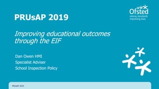 PRUsAP 2019
Improving educational outcomes
through the EIF
Dan Owen HMI
Specialist Adviser
School Inspection Policy
PRUsAP 2019
 