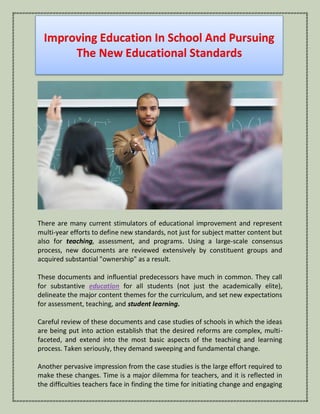 Improving Education In School And Pursuing
The New Educational Standards
There are many current stimulators of educational improvement and represent
multi-year efforts to define new standards, not just for subject matter content but
also for teaching, assessment, and programs. Using a large-scale consensus
process, new documents are reviewed extensively by constituent groups and
acquired substantial "ownership" as a result.
These documents and influential predecessors have much in common. They call
for substantive education for all students (not just the academically elite),
delineate the major content themes for the curriculum, and set new expectations
for assessment, teaching, and student learning.
Careful review of these documents and case studies of schools in which the ideas
are being put into action establish that the desired reforms are complex, multi-
faceted, and extend into the most basic aspects of the teaching and learning
process. Taken seriously, they demand sweeping and fundamental change.
Another pervasive impression from the case studies is the large effort required to
make these changes. Time is a major dilemma for teachers, and it is reflected in
the difficulties teachers face in finding the time for initiating change and engaging
 