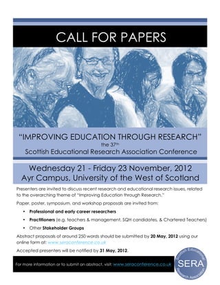 CALL FOR PAPERS




 “IMPROVING EDUCATION THROUGH RESEARCH”
                                          the 37th
       Scottish Educational Research Association Conference

   Wednesday 21 - Friday 23 November, 2012
  Ayr Campus, University of the West of Scotland
Presenters are invited to discuss recent research and educational research issues, related
to the overarching theme of “Improving Education through Research.”
Paper, poster, symposium, and workshop proposals are invited from:
   •    Professional and early career researchers
   •    Practitioners (e.g. teachers & management, SQH candidates, & Chartered Teachers)
   •    Other Stakeholder Groups
Abstract proposals of around 250 words should be submitted by 20 May, 2012 using our
online form at: www.seraconference.co.uk
Accepted presenters will be notified by 31 May, 2012.


For more information or to submit an abstract, visit: www.seraconference.co.uk
 