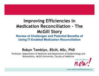 www.saferhealthcarenow.ca
Improving Efficiencies in
Medication Reconciliation - The
McGill Story
Review of Challenges and Potential Benefits of
Using IT-Enabled Medication Reconciliation
Robyn Tamblyn, BScN, MSc, PhD
Professor, Department of Medicine and Department of Epidemiology and
Biostatistics, McGill University, Faculty of Medicine
 