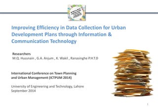 Improving Efficiency in Data Collection for Urban 
Development Plans through Information & 
Communication Technology 
Researchers 
M.Q. Hussnain , G.A. Anjum , K. Wakil , Ranasinghe P.H.T.D 
International Conference on Town Planning 
and Urban Management (ICTPUM 2014) 
University of Engineering and Technology, Lahore 
September 2014 
1 
 