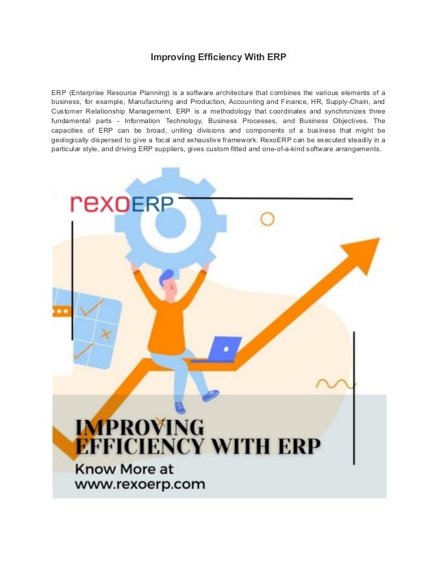 Improving Efficiency With ERP
ERP (Enterprise Resource Planning) is a software architecture that combines the various elements of a
business, for example, Manufacturing and Production, Accounting and Finance, HR, Supply-Chain, and
Customer Relationship Management. ERP is a methodology that coordinates and synchronizes three
fundamental parts - Information Technology, Business Processes, and Business Objectives. The
capacities of ERP can be broad, uniting divisions and components of a business that might be
geologically dispersed to give a focal and exhaustive framework. RexoERP can be executed steadily in a
particular style, and driving ERP suppliers, gives custom fitted and one-of-a-kind software arrangements.
 