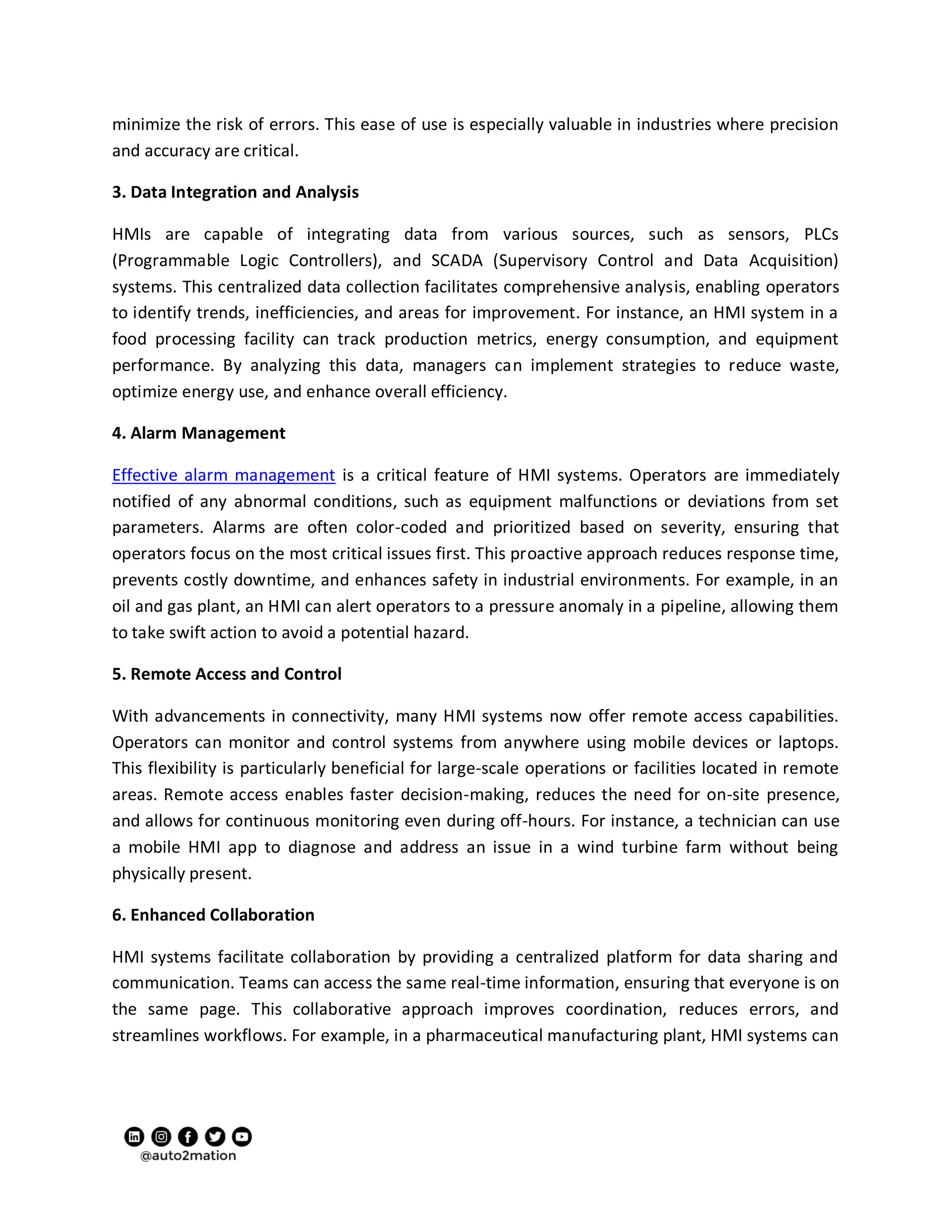 minimize the risk of errors. This ease of use is especially valuable in industries where precision
and accuracy are critical.
3. Data Integration and Analysis
HMIs are capable of integrating data from various sources, such as sensors, PLCs
(Programmable Logic Controllers), and SCADA (Supervisory Control and Data Acquisition)
systems. This centralized data collection facilitates comprehensive analysis, enabling operators
to identify trends, inefficiencies, and areas for improvement. For instance, an HMI system in a
food processing facility can track production metrics, energy consumption, and equipment
performance. By analyzing this data, managers can implement strategies to reduce waste,
optimize energy use, and enhance overall efficiency.
4. Alarm Management
Effective alarm management is a critical feature of HMI systems. Operators are immediately
notified of any abnormal conditions, such as equipment malfunctions or deviations from set
parameters. Alarms are often color-coded and prioritized based on severity, ensuring that
operators focus on the most critical issues first. This proactive approach reduces response time,
prevents costly downtime, and enhances safety in industrial environments. For example, in an
oil and gas plant, an HMI can alert operators to a pressure anomaly in a pipeline, allowing them
to take swift action to avoid a potential hazard.
5. Remote Access and Control
With advancements in connectivity, many HMI systems now offer remote access capabilities.
Operators can monitor and control systems from anywhere using mobile devices or laptops.
This flexibility is particularly beneficial for large-scale operations or facilities located in remote
areas. Remote access enables faster decision-making, reduces the need for on-site presence,
and allows for continuous monitoring even during off-hours. For instance, a technician can use
a mobile HMI app to diagnose and address an issue in a wind turbine farm without being
physically present.
6. Enhanced Collaboration
HMI systems facilitate collaboration by providing a centralized platform for data sharing and
communication. Teams can access the same real-time information, ensuring that everyone is on
the same page. This collaborative approach improves coordination, reduces errors, and
streamlines workflows. For example, in a pharmaceutical manufacturing plant, HMI systems can
 