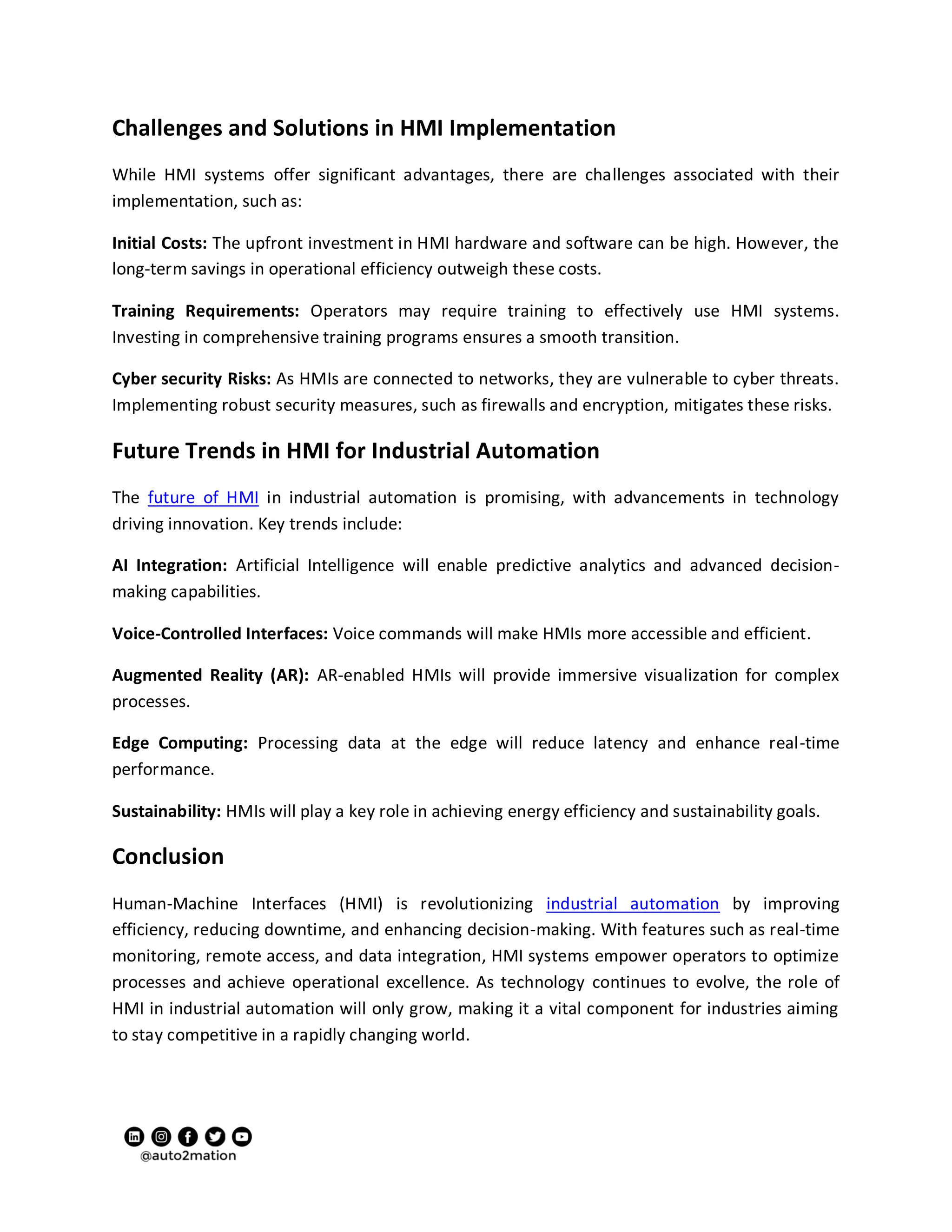 Challenges and Solutions in HMI Implementation
While HMI systems offer significant advantages, there are challenges associated with their
implementation, such as:
Initial Costs: The upfront investment in HMI hardware and software can be high. However, the
long-term savings in operational efficiency outweigh these costs.
Training Requirements: Operators may require training to effectively use HMI systems.
Investing in comprehensive training programs ensures a smooth transition.
Cyber security Risks: As HMIs are connected to networks, they are vulnerable to cyber threats.
Implementing robust security measures, such as firewalls and encryption, mitigates these risks.
Future Trends in HMI for Industrial Automation
The future of HMI in industrial automation is promising, with advancements in technology
driving innovation. Key trends include:
AI Integration: Artificial Intelligence will enable predictive analytics and advanced decision-
making capabilities.
Voice-Controlled Interfaces: Voice commands will make HMIs more accessible and efficient.
Augmented Reality (AR): AR-enabled HMIs will provide immersive visualization for complex
processes.
Edge Computing: Processing data at the edge will reduce latency and enhance real-time
performance.
Sustainability: HMIs will play a key role in achieving energy efficiency and sustainability goals.
Conclusion
Human-Machine Interfaces (HMI) is revolutionizing industrial automation by improving
efficiency, reducing downtime, and enhancing decision-making. With features such as real-time
monitoring, remote access, and data integration, HMI systems empower operators to optimize
processes and achieve operational excellence. As technology continues to evolve, the role of
HMI in industrial automation will only grow, making it a vital component for industries aiming
to stay competitive in a rapidly changing world.
 