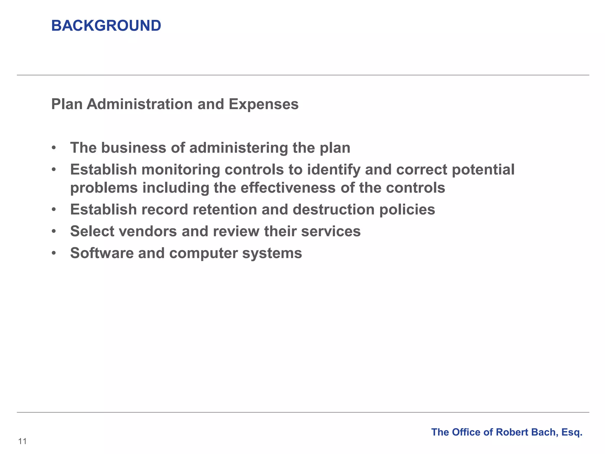 BACKGROUND
11
Plan Administration and Expenses
• The business of administering the plan
• Establish monitoring controls to identify and correct potential
problems including the effectiveness of the controls
• Establish record retention and destruction policies
• Select vendors and review their services
• Software and computer systems
The Office of Robert Bach, Esq.
 