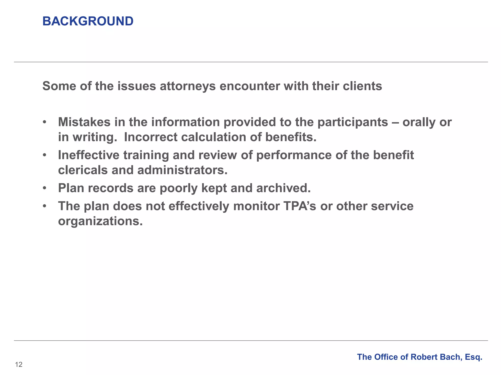 BACKGROUND
12
Some of the issues attorneys encounter with their clients
• Mistakes in the information provided to the participants – orally or
in writing. Incorrect calculation of benefits.
• Ineffective training and review of performance of the benefit
clericals and administrators.
• Plan records are poorly kept and archived.
• The plan does not effectively monitor TPA’s or other service
organizations.
The Office of Robert Bach, Esq.
 