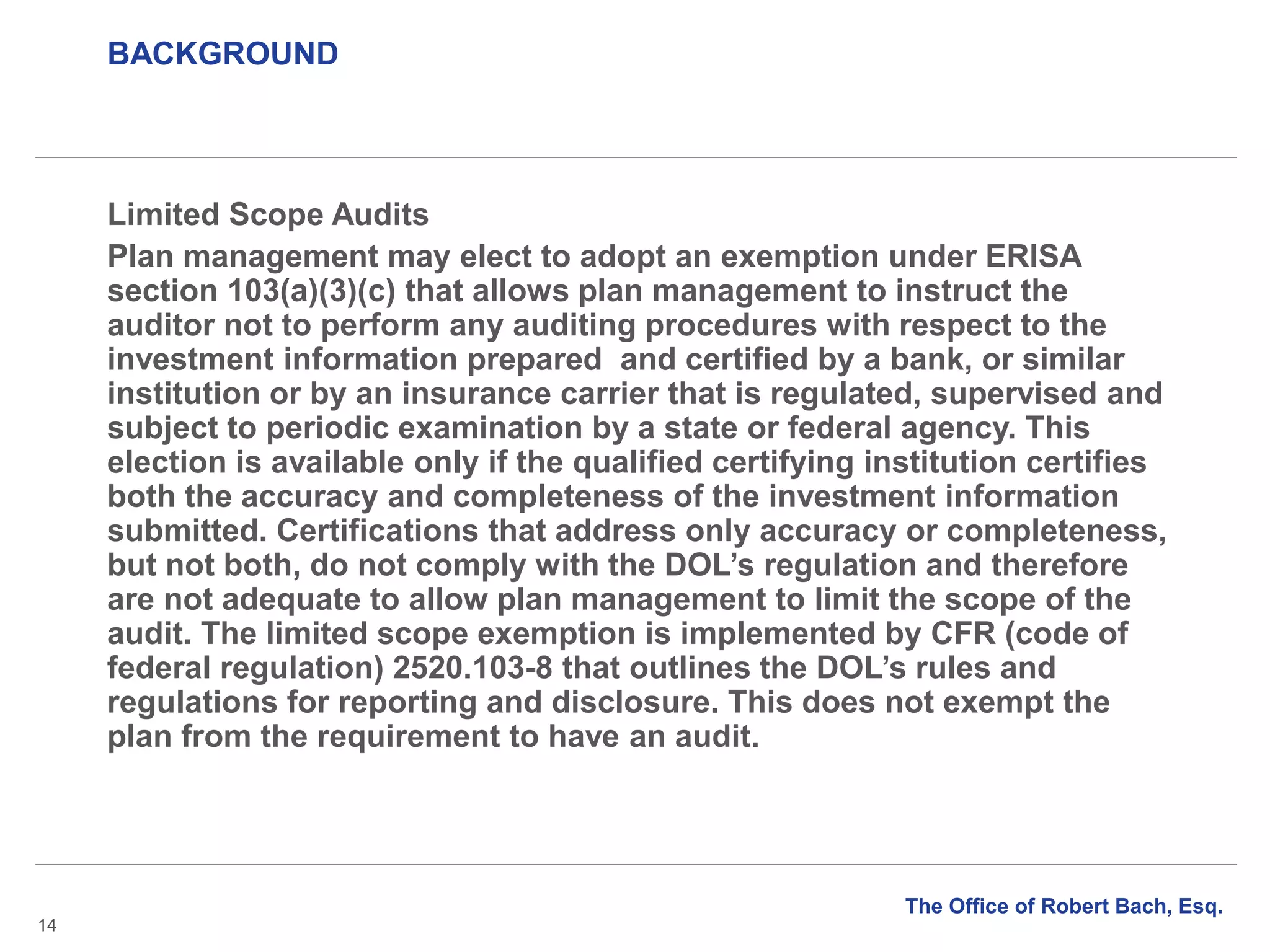 BACKGROUND
14
Limited Scope Audits
Plan management may elect to adopt an exemption under ERISA
section 103(a)(3)(c) that allows plan management to instruct the
auditor not to perform any auditing procedures with respect to the
investment information prepared and certified by a bank, or similar
institution or by an insurance carrier that is regulated, supervised and
subject to periodic examination by a state or federal agency. This
election is available only if the qualified certifying institution certifies
both the accuracy and completeness of the investment information
submitted. Certifications that address only accuracy or completeness,
but not both, do not comply with the DOL’s regulation and therefore
are not adequate to allow plan management to limit the scope of the
audit. The limited scope exemption is implemented by CFR (code of
federal regulation) 2520.103-8 that outlines the DOL’s rules and
regulations for reporting and disclosure. This does not exempt the
plan from the requirement to have an audit.
The Office of Robert Bach, Esq.
 