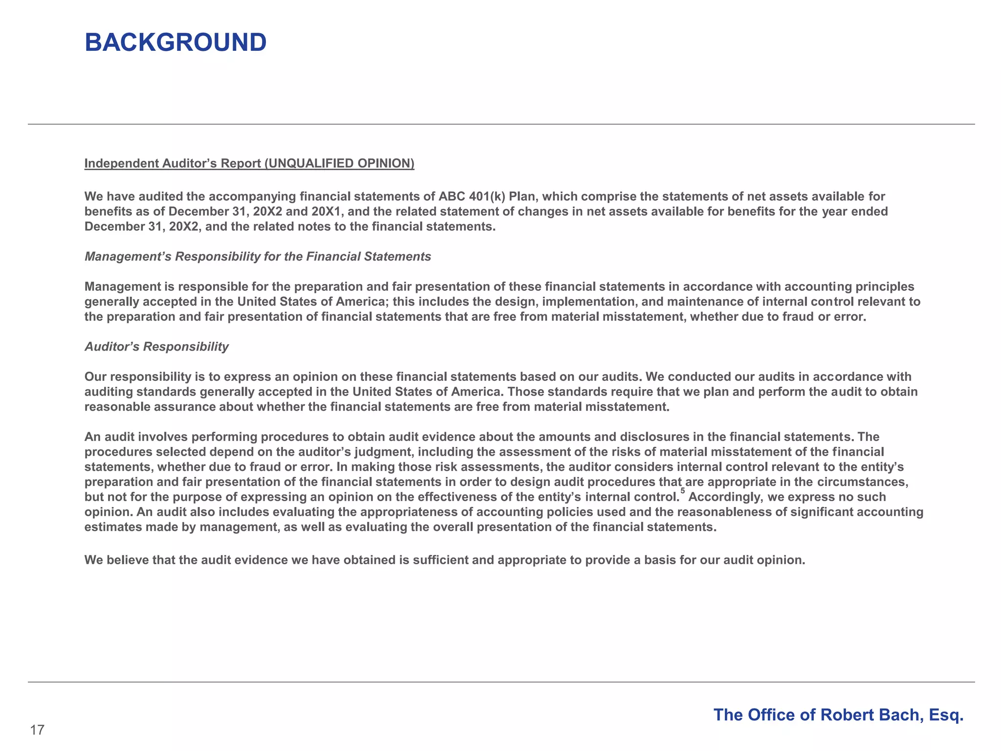 BACKGROUND
17
Independent Auditor’s Report (UNQUALIFIED OPINION)
We have audited the accompanying financial statements of ABC 401(k) Plan, which comprise the statements of net assets available for
benefits as of December 31, 20X2 and 20X1, and the related statement of changes in net assets available for benefits for the year ended
December 31, 20X2, and the related notes to the financial statements.
Management’s Responsibility for the Financial Statements
Management is responsible for the preparation and fair presentation of these financial statements in accordance with accounting principles
generally accepted in the United States of America; this includes the design, implementation, and maintenance of internal control relevant to
the preparation and fair presentation of financial statements that are free from material misstatement, whether due to fraud or error.
Auditor’s Responsibility
Our responsibility is to express an opinion on these financial statements based on our audits. We conducted our audits in accordance with
auditing standards generally accepted in the United States of America. Those standards require that we plan and perform the audit to obtain
reasonable assurance about whether the financial statements are free from material misstatement.
An audit involves performing procedures to obtain audit evidence about the amounts and disclosures in the financial statements. The
procedures selected depend on the auditor’s judgment, including the assessment of the risks of material misstatement of the financial
statements, whether due to fraud or error. In making those risk assessments, the auditor considers internal control relevant to the entity’s
preparation and fair presentation of the financial statements in order to design audit procedures that are appropriate in the circumstances,
but not for the purpose of expressing an opinion on the effectiveness of the entity’s internal control.
5
Accordingly, we express no such
opinion. An audit also includes evaluating the appropriateness of accounting policies used and the reasonableness of significant accounting
estimates made by management, as well as evaluating the overall presentation of the financial statements.
We believe that the audit evidence we have obtained is sufficient and appropriate to provide a basis for our audit opinion.
The Office of Robert Bach, Esq.
 