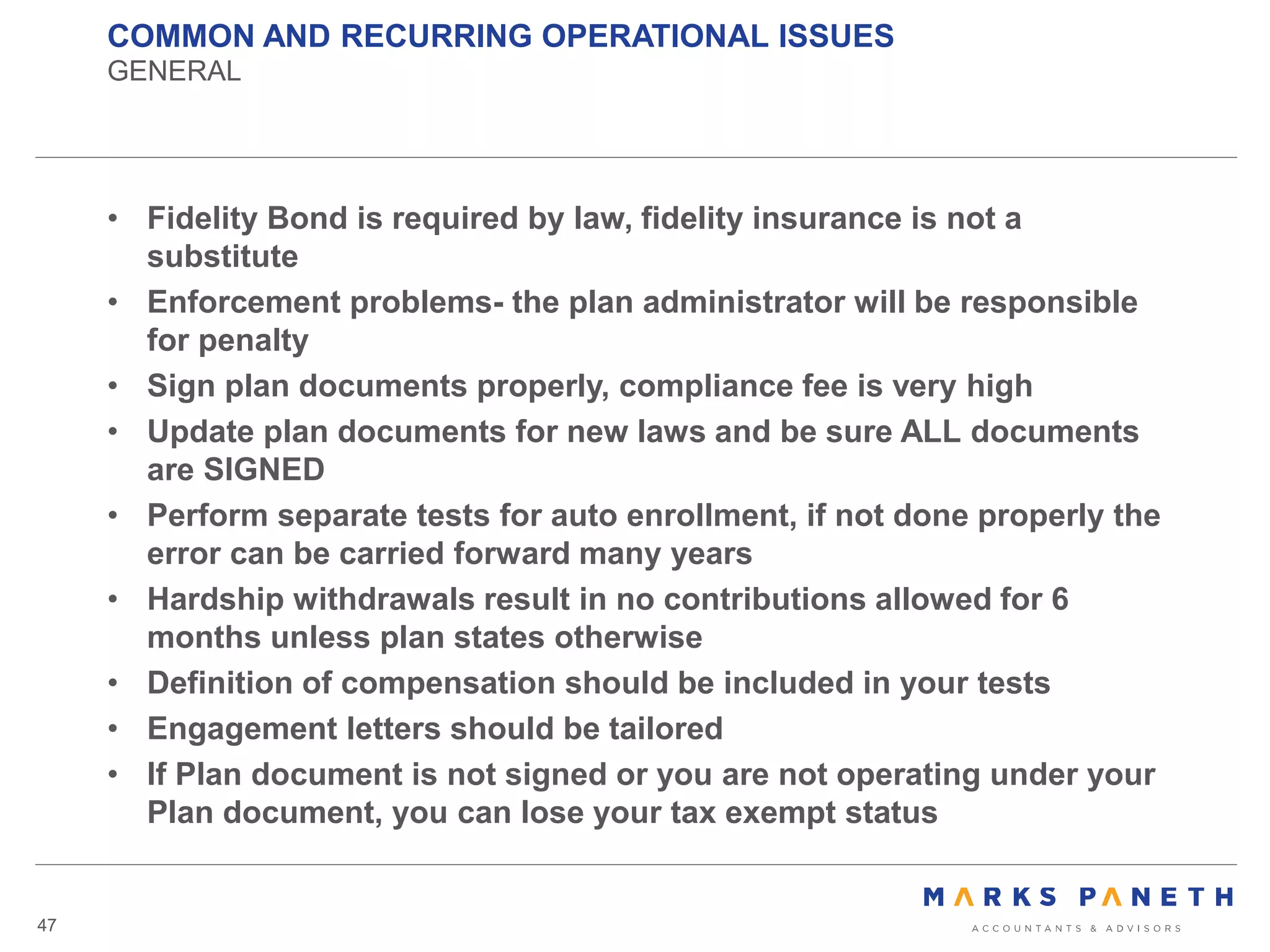 COMMON AND RECURRING OPERATIONAL ISSUES
GENERAL
47
• Fidelity Bond is required by law, fidelity insurance is not a
substitute
• Enforcement problems- the plan administrator will be responsible
for penalty
• Sign plan documents properly, compliance fee is very high
• Update plan documents for new laws and be sure ALL documents
are SIGNED
• Perform separate tests for auto enrollment, if not done properly the
error can be carried forward many years
• Hardship withdrawals result in no contributions allowed for 6
months unless plan states otherwise
• Definition of compensation should be included in your tests
• Engagement letters should be tailored
• If Plan document is not signed or you are not operating under your
Plan document, you can lose your tax exempt status
 