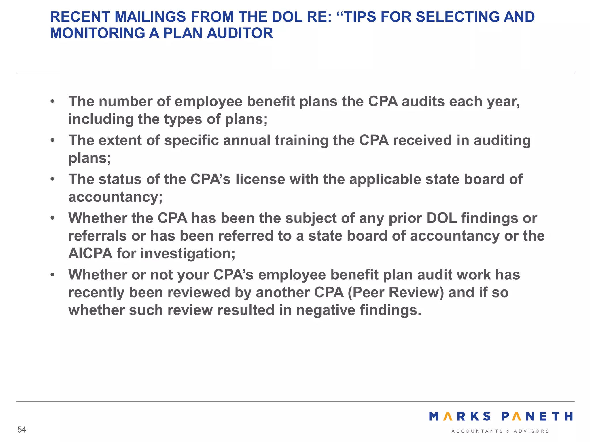 RECENT MAILINGS FROM THE DOL RE: “TIPS FOR SELECTING AND
MONITORING A PLAN AUDITOR
54
• The number of employee benefit plans the CPA audits each year,
including the types of plans;
• The extent of specific annual training the CPA received in auditing
plans;
• The status of the CPA’s license with the applicable state board of
accountancy;
• Whether the CPA has been the subject of any prior DOL findings or
referrals or has been referred to a state board of accountancy or the
AICPA for investigation;
• Whether or not your CPA’s employee benefit plan audit work has
recently been reviewed by another CPA (Peer Review) and if so
whether such review resulted in negative findings.
 