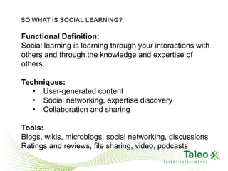 SO WHAT IS SOCIAL LEARNING?

Functional Definition:
Social learning is learning through your interactions with
others and through the knowledge and expertise of
others.

Techniques:
   • User-generated content
   • Social networking, expertise discovery
   • Collaboration and sharing

Tools:
Blogs, wikis, microblogs, social networking, discussions
Ratings and reviews, file sharing, video, podcasts
                                           TALENT INTELLIGENCE
 
