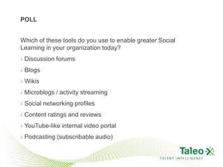 POLL


Which of these tools do you use to enable greater Social
Learning in your organization today?
› Discussion forums
› Blogs
› Wikis
› Microblogs / activity streaming
› Social networking profiles
› Content ratings and reviews
› YouTube-like internal video portal
› Podcasting (subscribable audio)


                                                  TALENT INTELLIGENCE
 