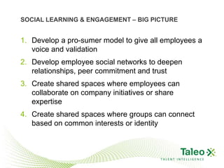 SOCIAL LEARNING & ENGAGEMENT – BIG PICTURE


1. Develop a pro-sumer model to give all employees a
   voice and validation
2. Develop employee social networks to deepen
   relationships, peer commitment and trust
3. Create shared spaces where employees can
   collaborate on company initiatives or share
   expertise
4. Create shared spaces where groups can connect
   based on common interests or identity



                                        TALENT INTELLIGENCE
 