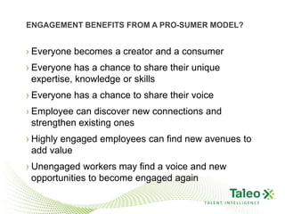 ENGAGEMENT BENEFITS FROM A PRO-SUMER MODEL?


› Everyone becomes a creator and a consumer
› Everyone has a chance to share their unique
  expertise, knowledge or skills
› Everyone has a chance to share their voice
› Employee can discover new connections and
  strengthen existing ones
› Highly engaged employees can find new avenues to
  add value
› Unengaged workers may find a voice and new
  opportunities to become engaged again

                                         TALENT INTELLIGENCE
 