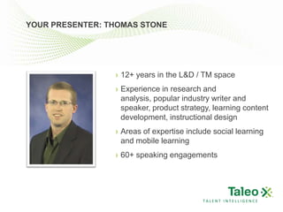 YOUR PRESENTER: THOMAS STONE




                 › 12+ years in the L&D / TM space
                 › Experience in research and
                   analysis, popular industry writer and
                   speaker, product strategy, learning content
                   development, instructional design
                 › Areas of expertise include social learning
                   and mobile learning
                 › 60+ speaking engagements




                                          TALENT INTELLIGENCE
 