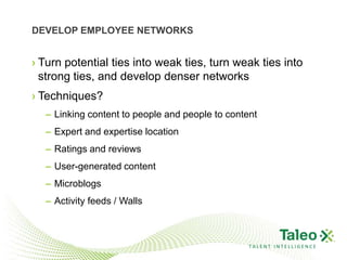 DEVELOP EMPLOYEE NETWORKS


› Turn potential ties into weak ties, turn weak ties into
  strong ties, and develop denser networks
› Techniques?
  – Linking content to people and people to content
  – Expert and expertise location
  – Ratings and reviews
  – User-generated content
  – Microblogs
  – Activity feeds / Walls



                                                 TALENT INTELLIGENCE
 