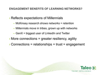 ENGAGEMENT BENEFITS OF LEARNING NETWORKS?


› Reflects expectations of Millennials
  – McKinsey research shows networks = retention
  – Millennials move in tribes, grown up with networks
  – GenX = biggest user of LinkedIn and Twitter
› More connections = greater resiliency, agility
› Connections = relationships = trust = engagement




                                                  TALENT INTELLIGENCE
 