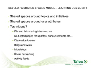 DEVELOP A SHARED SPACES MODEL – LEARNING COMMUNITY


› Shared spaces around topics and initiatives
› Shared spaces around user attributes
› Techniques?
  – File and link sharing infrastructure
  – Dedicated pages for updates, announcements etc…
  – Discussion forums
  – Blogs and wikis
  – Microblogs
  – Social networking
  – Activity feeds

                                             TALENT INTELLIGENCE
 