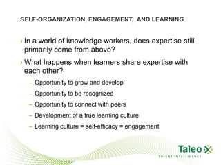 SELF-ORGANIZATION, ENGAGEMENT, AND LEARNING


› In a world of knowledge workers, does expertise still
  primarily come from above?
› What happens when learners share expertise with
  each other?
  – Opportunity to grow and develop
  – Opportunity to be recognized
  – Opportunity to connect with peers
  – Development of a true learning culture
  – Learning culture = self-efficacy = engagement



                                                TALENT INTELLIGENCE
 