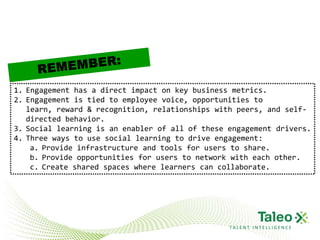 1. Engagement has a direct impact on key business metrics.
2. Engagement is tied to employee voice, opportunities to
   learn, reward & recognition, relationships with peers, and self-
   directed behavior.
3. Social learning is an enabler of all of these engagement drivers.
4. Three ways to use social learning to drive engagement:
    a. Provide infrastructure and tools for users to share.
    b. Provide opportunities for users to network with each other.
    c. Create shared spaces where learners can collaborate.




                                                 TALENT INTELLIGENCE
 
