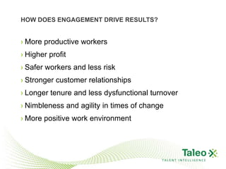 HOW DOES ENGAGEMENT DRIVE RESULTS?


› More productive workers
› Higher profit
› Safer workers and less risk
› Stronger customer relationships
› Longer tenure and less dysfunctional turnover
› Nimbleness and agility in times of change
› More positive work environment




                                          TALENT INTELLIGENCE
 