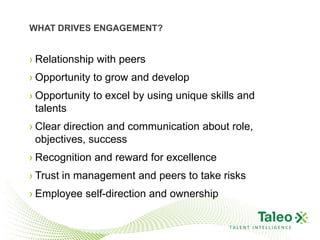 WHAT DRIVES ENGAGEMENT?


› Relationship with peers
› Opportunity to grow and develop
› Opportunity to excel by using unique skills and
  talents
› Clear direction and communication about role,
  objectives, success
› Recognition and reward for excellence
› Trust in management and peers to take risks
› Employee self-direction and ownership

                                           TALENT INTELLIGENCE
 