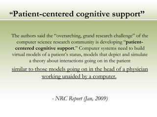 “ Patient-centered cognitive support” The authors said the “overarching, grand research challenge” of the computer science research community is developing “ patient-centered cognitive support .” Computer systems need to build virtual models of a patient’s status, models that depict and simulate a theory about interactions going on in the patient similar to those models going on in the head of a physician working unaided by a computer.   - NRC Report (Jan, 2009) 