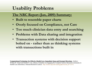 Usability Problems The NRC Report (Jan, 2009) Summary: Built to resemble paper charts Overly focused on Compliance, not Care Too much clinician data entry and searching Problems with Data sharing and integration Transaction systems with decision support bolted on - rather than as thinking systems with transactions built in Computational Technology for Effective Health Care: Immediate Steps and Strategic Directions . Authors: Willam W. Stead and Herbert S. Lin, editors; Committee on Engaging the Computer Science Research Community in Health Care Informatics; National Research Council.  http:// books.nap.edu/catalog.php?record_id =12572   